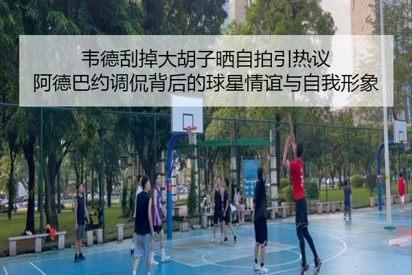 韦德刮掉大胡子晒自拍引热议 阿德巴约调侃背后的球星情谊与自我形象 - DAFA.COM